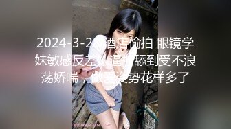 2024-3-28 酒店偷拍 眼镜学妹敏感反差婊逼被舔到受不浪荡娇喘，做爱姿势花样多了