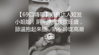 【69口嗨哥】泡良达人短发小姐姐，阴毛浓密性欲旺盛，舔逼抱起来插，娇小玲珑高潮迭起