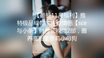 ⚫️⚫️【最新11月福利】推特极品绿帽，性瘾情侣【sce与小条】付费长视频2部，圈养高质量萝莉小母狗