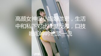 高颜女神级小姐姐泄密，生活中和私下对比极度反差，口技啪啪呻吟绝顶一流