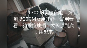 ❤️❤️170CM美腿御姐，新到货20CM女用娃娃，试用看看，骑乘位抽插，太长顶到底，用起来