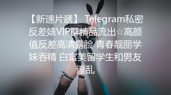 【新速片遞】 Telegram私密反差婊VIP群精品流出☆高颜值反差高清露脸 青春靓丽学妹吞精 白富美留学生和男友淫乱