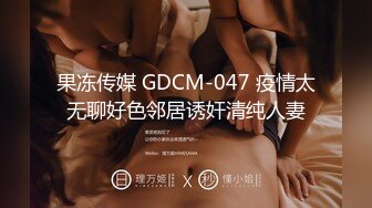 果冻传媒 GDCM-047 疫情太无聊好色邻居诱奸清纯人妻