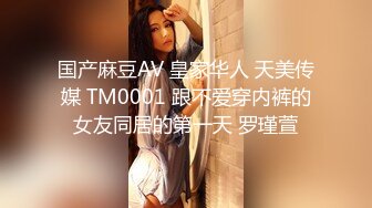 国产麻豆AV 皇家华人 天美传媒 TM0001 跟不爱穿内裤的女友同居的第一天 罗瑾萱