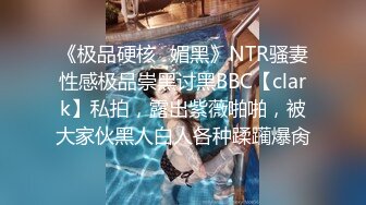 《极品硬核✿媚黑》NTR骚妻性感极品崇黑讨黑BBC【clark】私拍，露出紫薇啪啪，被大家伙黑人白人各种蹂躏爆肏