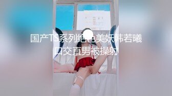 国产TS系列绝色美妖韩若曦口交直男被操射