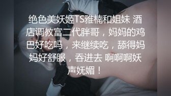 绝色美妖姬TS雅楠和姐妹 酒店调教富二代胖哥，妈妈的鸡巴好吃吗，来继续吃，舔得妈妈好舒服，吞进去 啊啊啊妖声妩媚！