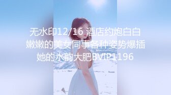 无水印12/16 酒店约炮白白嫩嫩的美女同事各种姿势爆插她的水韵大肥BVIP1196