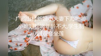 广西山村新婚小夫妻下海啪啪,小媳妇粉嫩年龄不大,学生制服观音坐莲