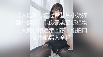 【人送外号陈冠希】从小奶猫到小妲己，泡良元老最新猎物，大胸小姐姐带回家，偷拍口交啪啪后入全程