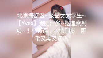 北京海淀区~极品女大学生~【Yves】鲍肥汁多~抠逼爽到喷~！小骚逼，水特别多，阴毛又黑又多！