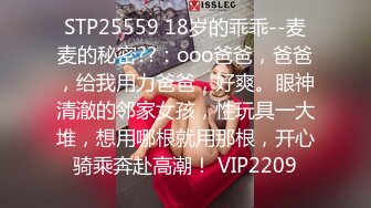 STP25559 18岁的乖乖--麦麦的秘密??：ooo爸爸，爸爸，给我用力爸爸，好爽。眼神清澈的邻家女孩，性玩具一大堆，想用哪根就用那根，开心骑乘奔赴高潮！ VIP2209