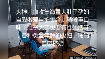 大神吐血收集海量大肚子孕妇自慰做爱自拍集合，稍微重口味，肚子大了也要有性生活呀，各种类型年龄的少妇，啪啪自慰挤奶