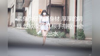 紧身牛仔裤好身材 厚厚的阴唇 性欲极强 几根手指抠一会就出水