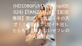 (HD1080P)(MAX-A)(npl00024)【FANZA独占】【配信専用】流出！！乳首イキの天才！！超敏感で1度イキ出したらもう止まらないセフレの个人撮影动画