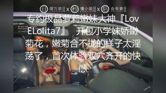 专约极品萝莉嫩妹大神『LovELolita7』✿开包小学妹娇嫩菊花，嫩菊合不拢的样子太淫荡了，首次体验双穴齐开的快感