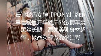 最浪极品女神『PONY』约炮幸运粉丝开车到户外激情车震，黑丝长腿，漂亮美乳身材超棒，极品女神做爱很狂野