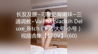 长发及腰~可爱肥臀嫩妹~三通调教~Valeria_Sladkih Deluxe_Bitch（P站 大号 小号）视频合集【170V】 (60)