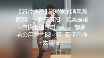 【新片速遞】  36岁的清风熬阿姨❤️-魅惑浪妇：实属是骚~自摸抠逼自慰高潮❤️想要老公用力艹BB~啊~受了不啦~太骚啦！