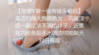 【陈嫖V第一视角镜头偷拍】酒店约操大胸美熟女，风骚淫荡一副欲求不满的样子，近景抠穴鲍鱼超多水调情啪啪聊天对白有趣